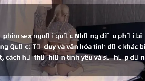 phim sex ngoại quốc Những điều phải biết về sex gái Trung Quốc: Tư duy và văn hóa tình dục khác biệt, cách họ thể hiện tình yêu và sự hấp dẫn trong các mối quan hệ.