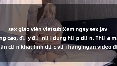 sex giáo viên vietsub Xem ngay sex jav vietsub hd chất lượng cao, đầy đủ nội dung hấp dẫn. Thỏa mãn cơn khát tình dục với hàng ngàn video đặc sắc chỉ có tại đây!