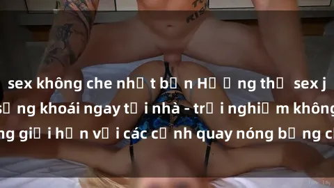 sex không che nhật bản Hưởng thụ sex jav idol miễn phí sảng khoái ngay tại nhà - trải nghiệm không giới hạn với các cảnh quay nóng bỏng của các idol hàng đầu.