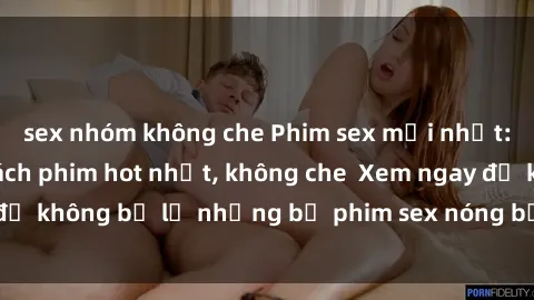 sex nhóm không che Phim sex mới nhất: Cập nhật danh sách phim hot nhất, không che  Xem ngay để không bỏ lỡ những bộ phim sex nóng bỏng chỉ có tại đây!