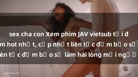 sex cha con Xem phim JAV vietsub tại đây - Những bộ phim hot nhất, cập nhật liên tục đảm bảo sẽ làm hài lòng mọi người!
