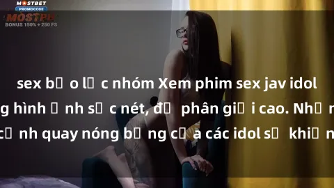sex bạo lực nhóm Xem phim sex jav idol HD với chất lượng hình ảnh sắc nét, độ phân giải cao. Những cảnh quay nóng bỏng của các idol sẽ khiến bạn không thể rời mắt!