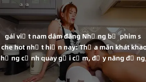 gái việt nam dâm đãng Những bộ phim sex gái Việt không che hot nhất hiện nay: Thỏa mãn khát khao với những cảnh quay gợi cảm, đầy năng động, không che đến từ Việt Nam.