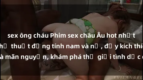 sex ông cháu Phim sex châu Âu hot nhất, đỉnh cao của nghệ thuật đồng tính nam và nữ, đầy kích thích và mãn nguyện, khám phá thế giới tình dục độc đáo và đầy lấp lánh.