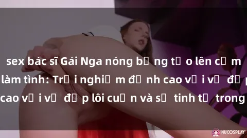 sex bác sĩ Gái Nga nóng bỏng tạo lên cảm giác mãnh liệt khi làm tình: Trải nghiệm đỉnh cao với vẻ đẹp lôi cuốn và sự tinh tế trong tình yêu.