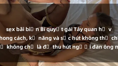 sex bãi biển Bí quyết gái Tây quan hệ với đàn ông Việt: Phong cách, kỹ năng và sức hút không thể chối từ không chỉ là để thu hút người đàn ông mà còn là để giữ chân họ.
