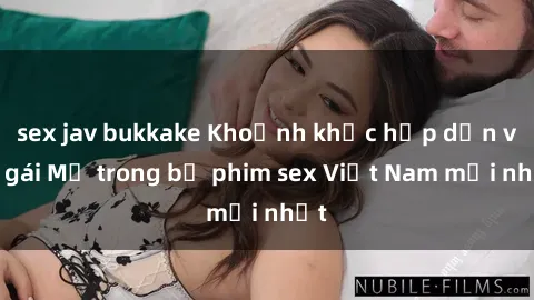 sex jav bukkake Khoảnh khắc hấp dẫn với gái Mỹ trong bộ phim sex Việt Nam mới nhất