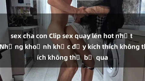 sex cha con Clip sex quay lén hot nhất hiện nay: Những khoảnh khắc đầy kích thích không thể bỏ qua