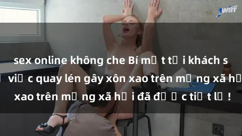 sex online không che Bí mật tại khách sạn: Sự thật về vụ việc quay lén gây xôn xao trên mạng xã hội đã được tiết lộ!