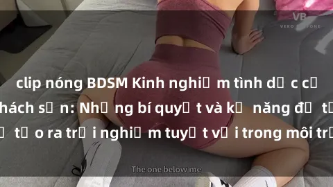 clip nóng BDSM Kinh nghiệm tình dục của sinh viên trong khách sạn: Những bí quyết và kỹ năng để tạo ra trải nghiệm tuyệt vời trong môi trường lãng mạn này