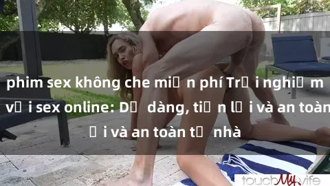 phim sex không che miễn phí Trải nghiệm mới lạ với sex online: Dễ dàng, tiện lợi và an toàn từ nhà