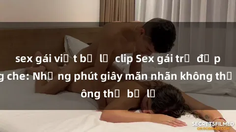sex gái việt bị lộ clip Sex gái trẻ đẹp không che: Những phút giây mãn nhãn không thể bỏ lỡ