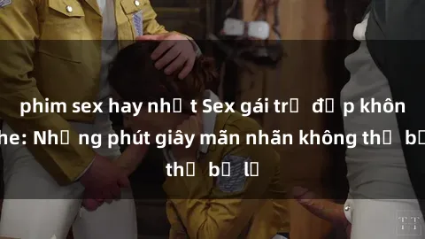 phim sex hay nhất Sex gái trẻ đẹp không che: Những phút giây mãn nhãn không thể bỏ lỡ