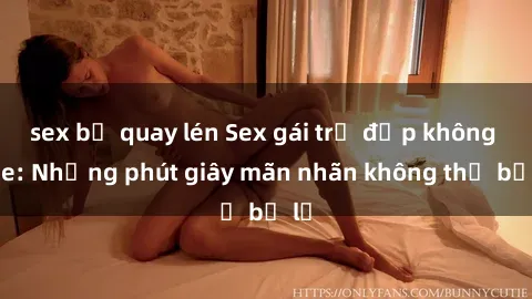 sex bị quay lén Sex gái trẻ đẹp không che: Những phút giây mãn nhãn không thể bỏ lỡ