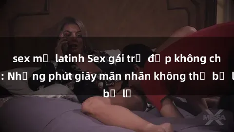 sex mỹ latinh Sex gái trẻ đẹp không che: Những phút giây mãn nhãn không thể bỏ lỡ