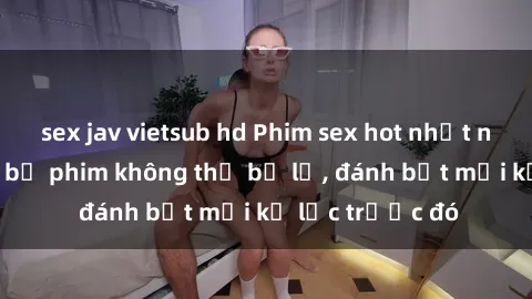 sex jav vietsub hd Phim sex hot nhất năm  Top những bộ phim không thể bỏ lỡ, đánh bật mọi kỷ lục trước đó