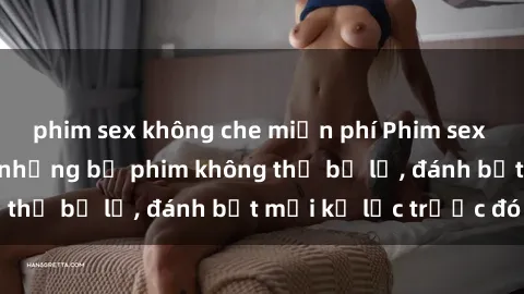 phim sex không che miễn phí Phim sex hot nhất năm  Top những bộ phim không thể bỏ lỡ, đánh bật mọi kỷ lục trước đó
