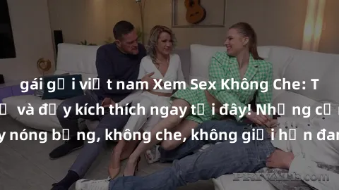 gái gọi việt nam Xem Sex Không Che: Trải nghiệm mới lạ và đầy kích thích ngay tại đây! Những cảnh quay nóng bỏng, không che, không giới hạn đang chờ đón bạn. Đừng bỏ lỡ!