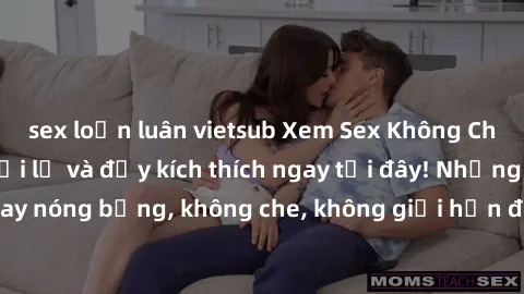 sex loạn luân vietsub Xem Sex Không Che: Trải nghiệm mới lạ và đầy kích thích ngay tại đây! Những cảnh quay nóng bỏng, không che, không giới hạn đang chờ đón bạn. Đừng bỏ lỡ!