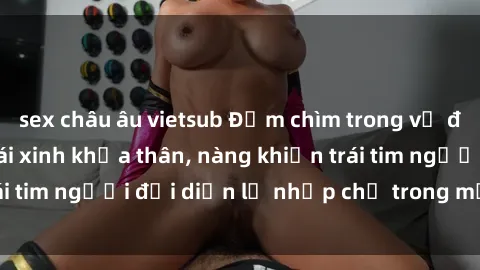 sex châu âu vietsub Đắm chìm trong vẻ đẹp tự nhiên của gái xinh khỏa thân, nàng khiến trái tim người đối diện lỡ nhịp chỉ trong một cái nhìn.