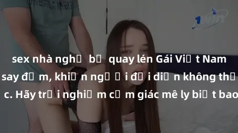 sex nhà nghỉ bị quay lén Gái Việt Nam dâm đãng làm tình say đắm, khiến người đối diện không thể cưỡng lại được. Hãy trải nghiệm cảm giác mê ly biết bao của phong cách yêu đương đậm chất dân tộc!