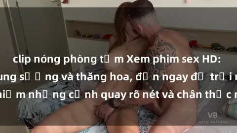 clip nóng phòng tắm Xem phim sex HD: Đỉnh cao của sự sung sướng và thăng hoa, đến ngay để trải nghiệm những cảnh quay rõ nét và chân thực nhất. Hãy cùng khám phá!