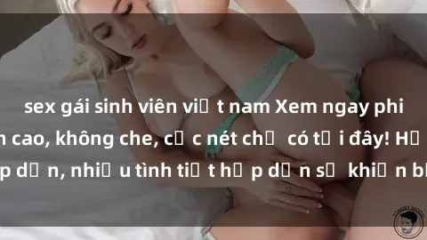 sex gái sinh viên việt nam Xem ngay phim sex full HD đỉnh cao, không che, cực nét chỉ có tại đây! Hấp dẫn, nhiều tình tiết hấp dẫn sẽ khiến bạn thỏa mãn đắm say.