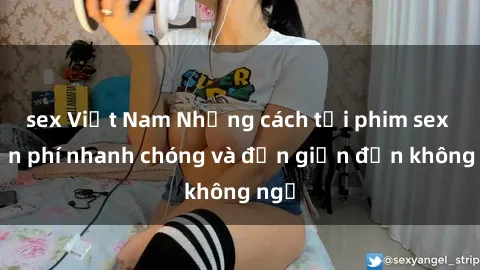 sex Việt Nam Những cách tải phim sex miễn phí nhanh chóng và đơn giản đến không ngờ