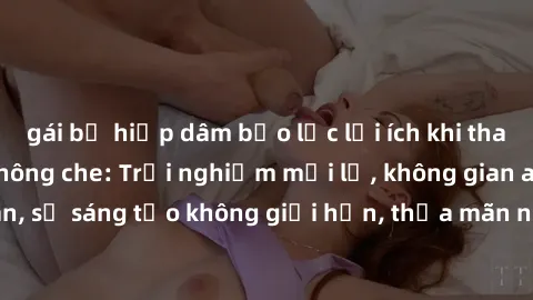 gái bị hiếp dâm bạo lực lợi ích khi tham gia sex online không che: Trải nghiệm mới lạ, không gian an toàn, sự sáng tạo không giới hạn, thỏa mãn nhu cầu tình dục của bạn.