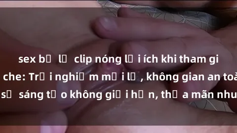 sex bị lộ clip nóng lợi ích khi tham gia sex online không che: Trải nghiệm mới lạ, không gian an toàn, sự sáng tạo không giới hạn, thỏa mãn nhu cầu tình dục của bạn.