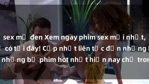 sex mỹ đen Xem ngay phim sex mới nhất, hấp dẫn nhất chỉ có tại đây! Cập nhật liên tục đến những bộ phim hot nhất hiện nay chỉ trong vài cú click!
