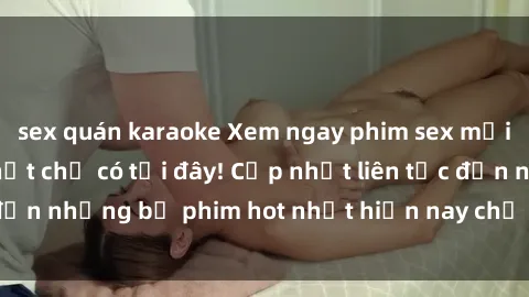 sex quán karaoke Xem ngay phim sex mới nhất, hấp dẫn nhất chỉ có tại đây! Cập nhật liên tục đến những bộ phim hot nhất hiện nay chỉ trong vài cú click!