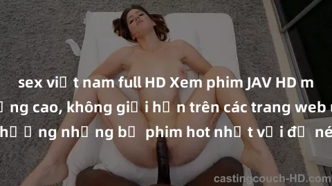 sex việt nam full HD Xem phim JAV HD miễn phí chất lượng cao, không giới hạn trên các trang web uy tín. Yên tâm tận hưởng những bộ phim hot nhất với độ nét sắc sảo, đẹp mắt ngay tại nhà. Hãy trải nghi