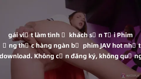 gái việt làm tình ở khách sạn Tải Phim JAV Miễn Phí - Thưởng thức hàng ngàn bộ phim JAV hot nhất chỉ cần click download. Không cần đăng ký, không quảng cáo - Dễ dàng tải về và xem online!