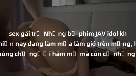 sex gái trẻ Những bộ phim JAV idol không che hot nhất hiện nay đang làm mưa làm gió trên mạng, hấp dẫn không chỉ người hâm mộ mà còn cả những ai mới tìm hiểu về thể loại này!