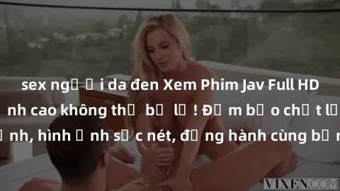 sex người da đen Xem Phim Jav Full HD: Những bộ phim đỉnh cao không thể bỏ lỡ! Đảm bảo chất lượng ổn định, hình ảnh sắc nét, đồng hành cùng bạn trong những giây phút thư giãn!