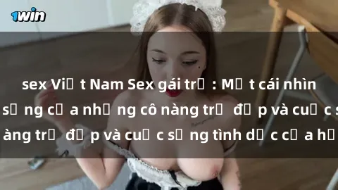 sex Việt Nam Sex gái trẻ: Một cái nhìn sâu lắng vào cuộc sống của những cô nàng trẻ đẹp và cuộc sống tình dục của họ