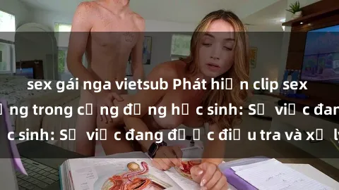 sex gái nga vietsub Phát hiện clip sex nữ sinh gây chấn động trong cộng đồng học sinh: Sự việc đang được điều tra và xử lý