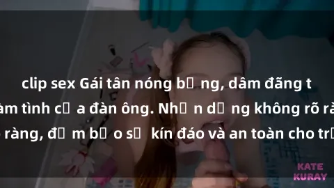 clip sex Gái tân nóng bỏng, dâm đãng thỏa mãn nhu cầu làm tình của đàn ông. Nhận dạng không rõ ràng, đảm bảo sự kín đáo và an toàn cho trải nghiệm tuyệt vời.