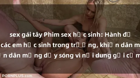 sex gái tây Phim sex học sinh: Hành động nóng bỏng của các em học sinh trong trường, khiến dân mạng dậy sóng vì nội dung gợi cảm và kích thích.