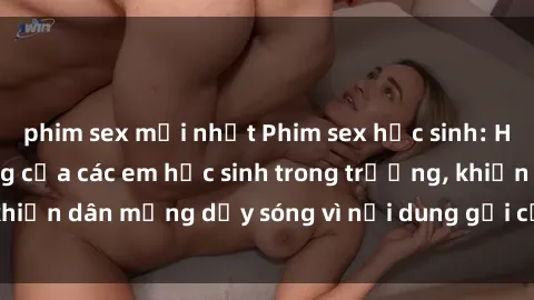 phim sex mới nhất Phim sex học sinh: Hành động nóng bỏng của các em học sinh trong trường, khiến dân mạng dậy sóng vì nội dung gợi cảm và kích thích.