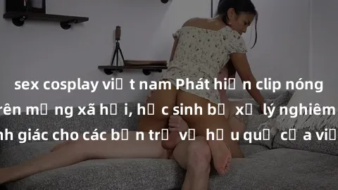 sex cosplay việt nam Phát hiện clip nóng sinh viên gây sốt trên mạng xã hội, học sinh bị xử lý nghiêm ngặt. Đây là cảnh giác cho các bạn trẻ về hậu quả của việc chia sẻ thông tin trái phép trên intern