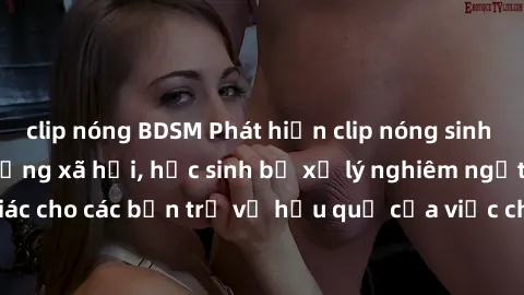 clip nóng BDSM Phát hiện clip nóng sinh viên gây sốt trên mạng xã hội, học sinh bị xử lý nghiêm ngặt. Đây là cảnh giác cho các bạn trẻ về hậu quả của việc chia sẻ thông tin trái phép trên internet.