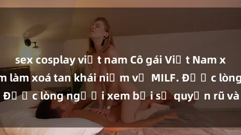 sex cosplay việt nam Cô gái Việt Nam xinh đẹp và gợi cảm làm xoá tan khái niệm về MILF. Được lòng người xem bởi sự quyến rũ và dễ thương.