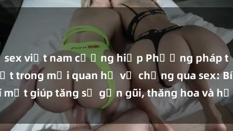 sex việt nam cưỡng hiếp Phương pháp tăng cường gắn kết trong mối quan hệ vợ chồng qua sex: Bí mật giúp tăng sự gần gũi, thăng hoa và hạnh phúc cho cặp đôi