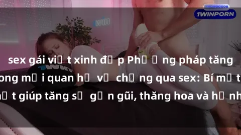 sex gái việt xinh đẹp Phương pháp tăng cường gắn kết trong mối quan hệ vợ chồng qua sex: Bí mật giúp tăng sự gần gũi, thăng hoa và hạnh phúc cho cặp đôi
