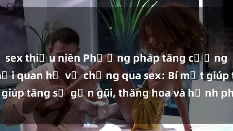 sex thiếu niên Phương pháp tăng cường gắn kết trong mối quan hệ vợ chồng qua sex: Bí mật giúp tăng sự gần gũi, thăng hoa và hạnh phúc cho cặp đôi
