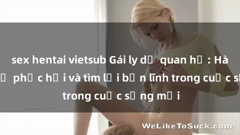 sex hentai vietsub Gái ly dị quan hệ: Hành trình tự phục hồi và tìm lại bản lĩnh trong cuộc sống mới