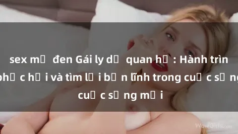 sex mỹ đen Gái ly dị quan hệ: Hành trình tự phục hồi và tìm lại bản lĩnh trong cuộc sống mới