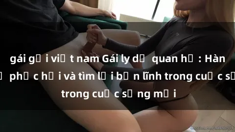 gái gọi việt nam Gái ly dị quan hệ: Hành trình tự phục hồi và tìm lại bản lĩnh trong cuộc sống mới